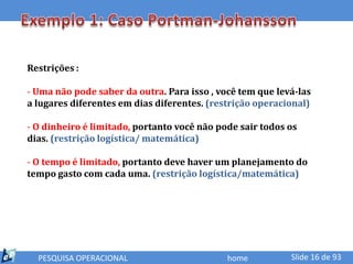 Restrições :

- Uma não pode saber da outra. Para isso , você tem que levá-las
a lugares diferentes em dias diferentes. (restrição operacional)

- O dinheiro é limitado, portanto você não pode sair todos os
dias. (restrição logística/ matemática)

- O tempo é limitado, portanto deve haver um planejamento do
tempo gasto com cada uma. (restrição logística/matemática)




  PESQUISA OPERACIONAL                       home          Slide 16 de 93
 