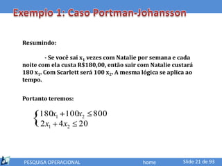 Resumindo:

        - Se você sai x1 vezes com Natalie por semana e cada
noite com ela custa R$180,00, então sair com Natalie custará
180 x1. Com Scarlett será 100 x2. A mesma lógica se aplica ao
tempo.


Portanto teremos:


   {  180x1 100x2 800
      2 x1 4 x2 20



PESQUISA OPERACIONAL                       home          Slide 21 de 93
 