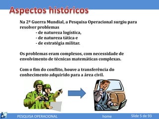 Na 2ª Guerra Mundial, a Pesquisa Operacional surgiu para
 resolver problemas
         - de natureza logística,
         - de natureza tática e
         - de estratégia militar.

 Os problemas eram complexos, com necessidade de
 envolvimento de técnicas matemáticas complexas.

 Com o fim do conflito, houve a transferência do
 conhecimento adquirido para a área civil.




PESQUISA OPERACIONAL                      home        Slide 5 de 93
 