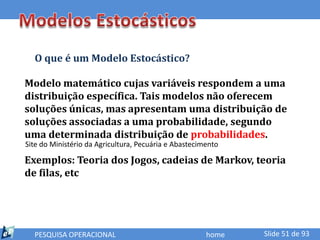 O que é um Modelo Estocástico?

Modelo matemático cujas variáveis respondem a uma
distribuição específica. Tais modelos não oferecem
soluções únicas, mas apresentam uma distribuição de
soluções associadas a uma probabilidade, segundo
uma determinada distribuição de probabilidades.
Site do Ministério da Agricultura, Pecuária e Abastecimento

Exemplos: Teoria dos Jogos, cadeias de Markov, teoria
de filas, etc




  PESQUISA OPERACIONAL                                 home   Slide 51 de 93
 