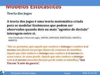 Teoria dos Jogos

A teoria dos jogos é uma teoria matemática criada
para se modelar fenômenos que podem ser
observados quando dois ou mais “agentes de decisão”
interagem entre si.
 Uma Introdução à Teoria dos Jogos, SARTINI, GARVUGIO, BORTOLOSSI, SANTOS e
 BARRETO.

“Diz-se, portanto, que aquele que conhece o inimigo e conhece a si
mesmo não ficará em perigo diante de centenas de batalhas.
Aquele que não conhece o inimigo mas conhece a si mesmo às
vezes vence, às vezes perde. Aquele que não conhece o inimigo
nem a si mesmo invariavelmente perde todas as batalhas.” Sun
Tzu em “A arte da guerra”.


   PESQUISA OPERACIONAL                                  home                 Slide 53 de 93
 