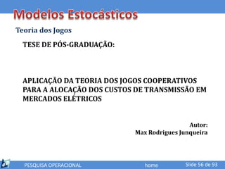 Teoria dos Jogos
  TESE DE PÓS-GRADUAÇÃO:



  APLICAÇÃO DA TEORIA DOS JOGOS COOPERATIVOS
  PARA A ALOCAÇÃO DOS CUSTOS DE TRANSMISSÃO EM
  MERCADOS ELÉTRICOS


                                             Autor:
                            Max Rodrigues Junqueira




  PESQUISA OPERACIONAL         home         Slide 56 de 93
 