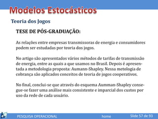 Teoria dos Jogos
  TESE DE PÓS-GRADUAÇÃO:

  As relações entre empresas transmissoras de energia e consumidores
  podem ser estudadas por teoria dos jogos.

  No artigo são apresentados vários métodos de tarifas de transmissão
  de energia, entre as quais a que usamos no Brasil. Depois é apresen-
  tada a metodologia proposta: Aumann-Shapley. Nessa metologia de
  cobrança são aplicados conceitos de teoria de jogos cooperativos.

  No final, conclui-se que através do esquema Aumman-Shapley conse-
  gue-se fazer uma análise mais consistente e imparcial dos custos por
  uso da rede de cada usuário.



  PESQUISA OPERACIONAL                         home           Slide 57 de 93
 