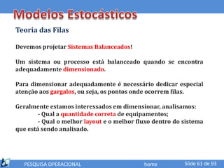 Teoria das Filas

Devemos projetar Sistemas Balanceados!

Um sistema ou processo está balanceado quando se encontra
adequadamente dimensionado.

Para dimensionar adequadamente é necessário dedicar especial
atenção aos gargalos, ou seja, os pontos onde ocorrem filas.

Geralmente estamos interessados em dimensionar, analisamos:
        - Qual a quantidade correta de equipamentos;
        - Qual o melhor layout e o melhor fluxo dentro do sistema
que está sendo analisado.




   PESQUISA OPERACIONAL                     home          Slide 61 de 93
 