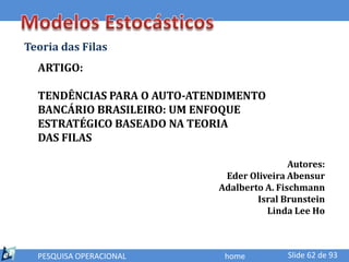 Teoria das Filas
  ARTIGO:

  TENDÊNCIAS PARA O AUTO-ATENDIMENTO
  BANCÁRIO BRASILEIRO: UM ENFOQUE
  ESTRATÉGICO BASEADO NA TEORIA
  DAS FILAS

                                            Autores:
                             Eder Oliveira Abensur
                            Adalberto A. Fischmann
                                    Isral Brunstein
                                      Linda Lee Ho



  PESQUISA OPERACIONAL       home          Slide 62 de 93
 