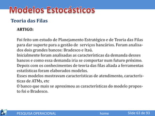 Teoria das Filas
  ARTIGO:

  Foi feito um estudo de Planejamento Estratégico e de Teoria das Filas
  para dar suporte para a gestão de serviços bancários. Foram analisa-
  dos dois grandes bancos: Bradesco e Itaú.
  Inicialmente foram analisadas as características da demanda desses
  bancos e como essa demanda iria se comportar num futuro próximo.
  Depois com os conhecimentos de teoria das filas aliada a ferramentas
  estatísticas foram elaborados modelos.
  Esses modelos mostravam características de atendimento, caracterís-
  ticas de ATMs, etc
  O banco que mais se aproximou as características do modelo propos-
  to foi o Bradesco.




  PESQUISA OPERACIONAL                         home           Slide 63 de 93
 