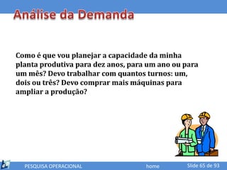 Como é que vou planejar a capacidade da minha
planta produtiva para dez anos, para um ano ou para
um mês? Devo trabalhar com quantos turnos: um,
dois ou três? Devo comprar mais máquinas para
ampliar a produção?




  PESQUISA OPERACIONAL              home       Slide 65 de 93
 