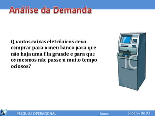 Quantos caixas eletrônicos devo
comprar para o meu banco para que
não haja uma fila grande e para que
os mesmos não passem muito tempo
ociosos?




  PESQUISA OPERACIONAL                home   Slide 66 de 93
 