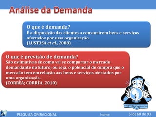 O que é demanda?
          É a disposição dos clientes a consumirem bens e serviços
          ofertados por uma organização.
          (LUSTOSA et al., 2008)


O que é previsão de demanda?
São estimativas de como vai se comportar o mercado
demandante no futuro, ou seja, o potencial de compra que o
mercado tem em relação aos bens e serviços ofertados por
uma organização.
(CORRÊA; CORRÊA, 2010)




     PESQUISA OPERACIONAL                     home           Slide 68 de 93
 