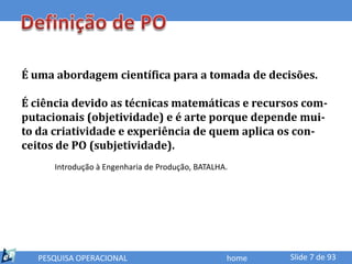 É uma abordagem científica para a tomada de decisões.

É ciência devido as técnicas matemáticas e recursos com-
putacionais (objetividade) e é arte porque depende mui-
to da criatividade e experiência de quem aplica os con-
ceitos de PO (subjetividade).
      Introdução à Engenharia de Produção, BATALHA.




   PESQUISA OPERACIONAL                           home   Slide 7 de 93
 