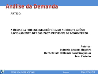 ARTIGO:




A DEMANDA POR ENERGIA ELÉTRICA NO NORDESTE APÓS O
RACIONAMENTO DE 2001-2002: PREVISÕES DE LONGO PRAZO.



                                                    Autores:
                                   Marcelo Lettieri Siqueira
                       Herbetes de Hollanda Cordeiro Júnior
                                              Ivan Castelar




PESQUISA OPERACIONAL                 home          Slide 72 de 93
 