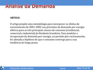 ARTIGO:

O artigo propõe uma metodologia para incorporar os efeitos do
racionamento de 2001-2002 nas previsões da demanda por energia
elétrica para as três principais classes de consumo (residencial,
comercial e industrial) do Nordeste brasileiro. Para modelar a
recuperação da demanda por energia, no período pós-racionamento,
foi adotada a hipótese de que o consumo converge para a sua
tendência de longo prazo.




PESQUISA OPERACIONAL                       home          Slide 73 de 93
 