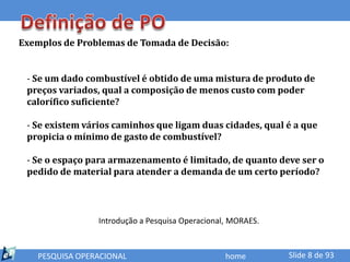 Exemplos de Problemas de Tomada de Decisão:


 - Se um dado combustível é obtido de uma mistura de produto de
 preços variados, qual a composição de menos custo com poder
 calorífico suficiente?

 - Se existem vários caminhos que ligam duas cidades, qual é a que
 propicia o mínimo de gasto de combustível?

 - Se o espaço para armazenamento é limitado, de quanto deve ser o
 pedido de material para atender a demanda de um certo período?




                 Introdução a Pesquisa Operacional, MORAES.



   PESQUISA OPERACIONAL                           home        Slide 8 de 93
 