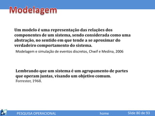 Um modelo é uma representação das relações dos
componentes de um sistema, sendo considerada como uma
abstração, no sentido em que tende a se aproximar do
verdadeiro comportamento do sistema.
Modelagem e simulação de eventos discretos, Chwif e Medina, 2006




Lembrando que um sistema é um agrupamento de partes
que operam juntas, visando um objetivo comum.
Forrester, 1968.




 PESQUISA OPERACIONAL                             home             Slide 80 de 93
 