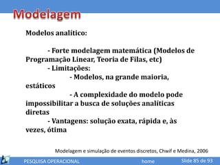 Modelos analítico:

       - Forte modelagem matemática (Modelos de
Programação Linear, Teoria de Filas, etc)
       - Limitações:
              - Modelos, na grande maioria,
estáticos
              - A complexidade do modelo pode
impossibilitar a busca de soluções analíticas
diretas
       - Vantagens: solução exata, rápida e, às
vezes, ótima

           Modelagem e simulação de eventos discretos, Chwif e Medina, 2006
PESQUISA OPERACIONAL                           home            Slide 85 de 93
 