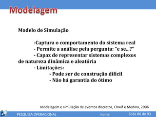 Modelo de Simulação

      -Captura o comportamento do sistema real
      - Permite a análise pela pergunta: “e se...?”
      - Capaz de representar sistemas complexos
de natureza dinâmica e aleatória
      - Limitações:
             - Pode ser de construção difícil
             - Não há garantia do ótimo




           Modelagem e simulação de eventos discretos, Chwif e Medina, 2006
PESQUISA OPERACIONAL                          home             Slide 86 de 93
 