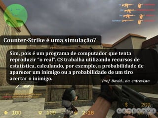 Counter-Strike é uma simulação?

  Sim, pois é um programa de computador que tenta
  reproduzir “o real”. CS trabalha utilizando recursos de
  estatística, calculando, por exemplo, a probabilidade de
  aparecer um inimigo ou a probabilidade de um tiro
  acertar o inimigo.                      Prof. David... na entrevista




     PESQUISA OPERACIONAL                     home          Slide 90 de 93
 