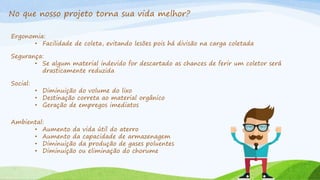 No que nosso projeto torna sua vida melhor?
Ergonomia:
• Facilidade de coleta, evitando lesões pois há divisão na carga coletada
Segurança:
• Se algum material indevido for descartado as chances de ferir um coletor será
drasticamente reduzida
Social:
• Diminuição do volume do lixo
• Destinação correta ao material orgânico
• Geração de empregos imediatos
Ambiental:
• Aumento da vida útil do aterro
• Aumento da capacidade de armazenagem
• Diminuição da produção de gases poluentes
• Diminuição ou eliminação do chorume
 