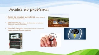 Análise do problema:
• Busca de soluções inovadoras. (nova forma de
tratamento para o chorume)
• Brainstorming. (chuva de ideias, sobre como tratar,
diminuir ou eliminar o chorume)
• Possível Solução. (Desenvolvimento de uma lixeira
compactadora de resíduos orgânicos)
 