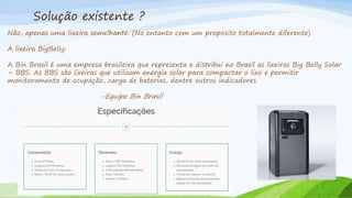 Solução existente ?
Não, apenas uma lixeira semelhante. (No entanto com um proposito totalmente diferente)
A lixeira BigBelly:
A Bin Brasil é uma empresa brasileira que representa e distribui no Brasil as lixeiras Big Belly Solar
– BBS. As BBS são lixeiras que utilizam energia solar para compactar o lixo e permitir
monitoramento de ocupação, carga de baterias, dentre outros indicadores.
-Equipe Bin Brasil
 