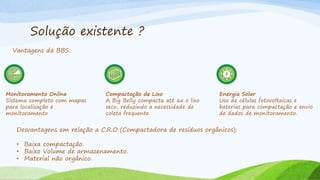 Solução existente ?
Vantagens da BBS:
Monitoramento Online
Sistema completo com mapas
para localização e
monitoramento
Compactação de Lixo
A Big Belly compacta até 6x o lixo
seco, reduzindo a necessidade de
coleta frequente.
Energia Solar
Uso de células fotovoltaicas e
baterias para compactação e envio
de dados de monitoramento.
Desvantagens em relação a C.R.O (Compactadora de resíduos orgânicos):
• Baixa compactação.
• Baixo Volume de armazenamento.
• Material não orgânico.
 