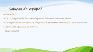 Solução da equipe?
A lixeira C.R.O:
A C.R.O (compactadora de resíduos orgânicos) funcionara como uma prensa.
O lixo orgânico nela armazenado é compactado e desidratado parcialmente, assim diminuindo
ou eliminando a produção de chorume.
-Equipe Nightfall
 