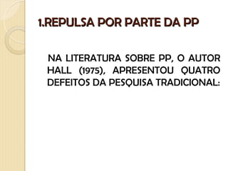 1.REPULSA POR PARTE DA PP

 NA LITERATURA SOBRE PP, O AUTOR
 HALL (1975), APRESENTOU QUATRO
 DEFEITOS DA PESQUISA TRADICIONAL:
 