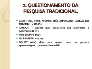 2. QUESTIONAMENTO DA
       PESQUISA TRADICIONAL.
   Ainda HALL (1978), APONTA TRÊS ASPIRAÇÕES BÁSICAS DO
    MOVIMENTO DA PP:
   TANDON – Aponta duas idéias-força que motivaram o
    surgimento da PP;
   Para SALINAS (1997)
   LE BROTERF - (1979)
   OQUIST (1978) -Este autor aponta para três posturas
    epistemológicas como contrárias a PP:
 