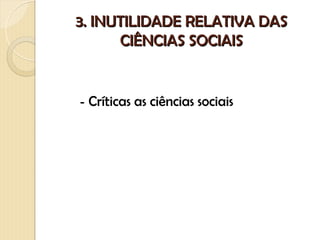 3. INUTILIDADE RELATIVA DAS
      CIÊNCIAS SOCIAIS


- Críticas as ciências sociais
 