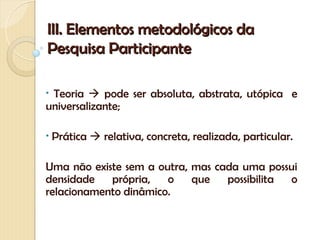 III. Elementos metodológicos da
Pesquisa Participante

•Teoria  pode ser absoluta, abstrata, utópica e
universalizante;

•   Prática  relativa, concreta, realizada, particular.

Uma não existe sem a outra, mas cada uma possui
densidade   própria,   o    que   possibilita o
relacionamento dinâmico.
 