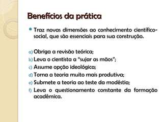 Benefícios da prática
 Traz  novas dimensões ao conhecimento científico-
  social, que são essenciais para sua construção.

a) Obriga a revisão teórica;
b) Leva o cientista a “sujar as mãos”;
c) Assume opção ideológica;
d) Torna a teoria muito mais produtiva;
e) Submete a teoria ao teste da modéstia;
f) Leva o questionamento constante da formação
   acadêmica.
 