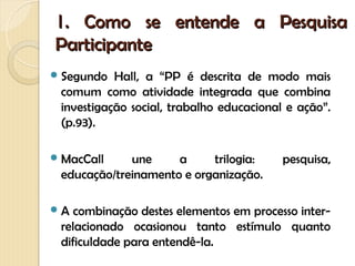 1. Como se entende a Pesquisa
Participante
 Segundo  Hall, a “PP é descrita de modo mais
 comum como atividade integrada que combina
 investigação social, trabalho educacional e ação”.
 (p.93).

 MacCall    une     a     trilogia:      pesquisa,
 educação/treinamento e organização.

A  combinação destes elementos em processo inter-
 relacionado ocasionou tanto estímulo quanto
 dificuldade para entendê-la.
 