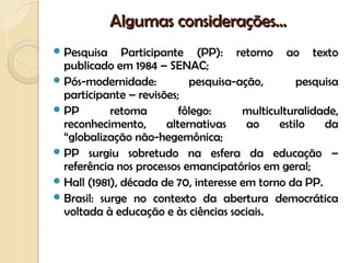 Algumas considerações...
 Pesquisa     Participante (PP): retorno ao texto
  publicado em 1984 – SENAC;
 Pós-modernidade:           pesquisa-ação,       pesquisa
  participante – revisões;
 PP        retoma         fôlego:     multiculturalidade,
  reconhecimento,       alternativas    ao    estilo   da
  “globalização não-hegemônica;
 PP surgiu sobretudo na esfera da educação –
  referência nos processos emancipatórios em geral;
 Hall (1981), década de 70, interesse em torno da PP.
 Brasil: surge no contexto da abertura democrática
  voltada à educação e às ciências sociais.
 