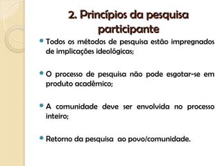 2. Princípios da pesquisa
                 participante
 Todosos métodos de pesquisa estão impregnados
 de implicações ideológicas;

O  processo de pesquisa não pode esgotar-se em
 produto acadêmico;

A  comunidade deve ser envolvida no processo
 inteiro;

 Retorno   da pesquisa ao povo/comunidade.
 