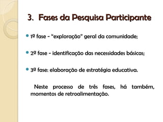 3. Fases da Pesquisa Participante
 1ª   fase - “exploração” geral da comunidade;

 2ª   fase - identificação das necessidades básicas;

 3ª   fase: elaboração de estratégia educativa.

   Neste processo de três fases, há também,
  momentos de retroalimentação.
 