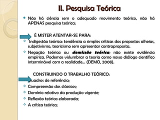 II. Pesquisa Teórica
   Não há ciência sem o adequado movimento teórico, não há
    APENAS pesquisa teórica;

      É MISTER ATENTAR-SE PARA:
 Indigestão teórica: tendência a simples críticas das propostas alheias,
  subjetivismo, teoricismo sem apresentar contraproposta.
 Negação teórica ou demissão teórica: não existe evidência
  empírica. Podemos vislumbrar a teoria como nosso diálogo científico
  interminável com a realidade... (DEMO, 2008).

       CONSTRUINDO O TRABALHO TEÓRICO:
   Quadros de referência;
   Compreensão dos clássicos;
   Domínio relativo da produção vigente;
   Reflexão teórica elaborada;
   A crítica teórica;
 