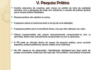 V. Pesquisa Prática
   Contém elementos da empírica, pelo menos no sentido do teste da realidade
    concreta, mas a ultrapassa de longe com referência o conceito de práticas (práxis)
    que é sempre político-ideológico;

   Pesquisa prática não substitui as outras;

   A pesquisa coloca-se ostensivamente a serviço de uma ideologia;

   A pesquisa prática serve a incontáveis farsas, mas que não subtraem seu valor;

   Ciência comprometida não precisa necessariamente comprometer-se com os
    oprimidos. Muito mais naturalmente comprometer-se com os opressores;

   A PP pode ser alocada dentro do espaço da pesquisa prática, como corrente
    específica, embora prefiramos colocar ambas como sinônimas;

   Na PP, espera-se do pesquisador “identificação ideológica”,que faça parte do
    projeto comunitário, ainda que não faça seja “comunitário”, esta prática é essencial.
 