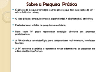 Sobre a Pesquisa Prática
   É gênero de pesquisa/considera outros gêneros que tem sua razão de ser –
    não substitui os outros;

   O lado prático: amadurecimento, experimentos X dogmatismos, ativismos;

   É referência na validez de pesquisar a realidade;

   Nem toda PP pode representar condição absoluta em processos
    participativos;

   A PP não deve ser subterfúgio para pesquisadores mal formados, sem bases
    teóricas;

   A PP recoloca a prática e apresenta novas alternativas de pesquisar na
    esfera das Ciências Sociais.
 
