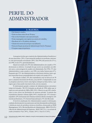PESQUISANACIONALSOBRE O PERFIL, FORMAÇÃO,ATUAÇÃO E OPORTUNIDADES DE TRABALHO DOADMINISTRADOR 2003
12
PERFIL DO
ADMINISTRADOR
A pesquisa revelou que a maioria dos Administradores brasileiros é
do sexo masculino: (70%). O percentual de mulheres na profissão, entretan-
to, vem apresentando crescimento (30%). Em 1994, não passava de 21% e,
em 1998, era de 25%, aproximadamente.
Quanto ao estado civil, 56% dos Administradores são casados e 35%
declararam-se solteiros. A exemplo do que ocorre na sociedade, nos últi-
mos anos, a porcentagem de casados está diminuindo. Em 1994, 71% dos
Administradores eram casados e, em 1998, esse índice baixou para 67%.
Enquanto que 52% das Administradoras se declaram solteiras, entre o gê-
nero masculino houve preponderância do estado civil casado (65%).
Em relação à idade, 33% dos respondentes está na faixa de até 30
anos e a maioria tem menos de 40 anos, cerca de 64%. Comparando-se com
as pesquisas anteriores, houve uma ligeira redução na faixa etária, o que
sugere que a classe pode estar mais jovem, em seu conjunto.
É relativamente grande o número de Administradores com pouco
tempo de formados. Há 34% formados na década de 1990, índice que se
repete no curto período de 2000 a 2003 (34%). Observa-se que 48% conclu-
íram os seus cursos em Instituição de natureza privada. A maioria dos
respondentes domina o idioma inglês (44%), enquanto que 19% citaram o
espanhol e 29% declararam não dominar nenhum idioma estrangeiro. Do
total de profissionais, 72% fizeram Especialização e 9% têm Mestrado.
O nível de atualização dos Administradores quanto à informação,
condição absolutamente necessária para um bom desempenho profissional,
é obtida por meio de periódicos técnicos-científicos, destacando-se HSM
Manangement (16%), Revista Brasileira de Administração - RBA/CFA (8%)
e Revista de Administração de Empresas - RAE/USP (5%), e as revistas de
cunho jornalístico Veja (36%), Exame (26%) e Você S/A (14%).
A MAIORIA:
• São homens casados;
• Estão na faixa etária de até 30 anos;
• São recém-formados com especialização;
• Estão empregados com registro na carteira de trabalho;
• Recebem de 6 a 20 salários mínimos;
• Atuam nos setores de serviços e na indústria;
• Exercem função nas áreas de Administração Geral e Finanças;
• Ocupam cargos de gerência.
PESQUISANACIONALSOBRE O PERFIL, FORMAÇÃO,ATUAÇÃO E OPORTUNIDADES DETRABALHO DOADMINISTRADOR 2003
12
 