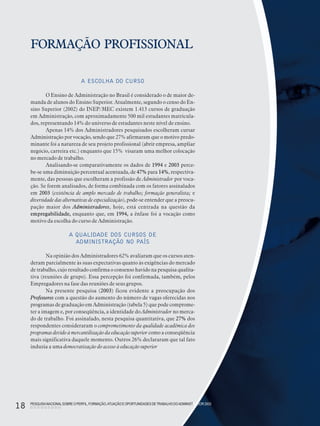 PESQUISANACIONALSOBRE O PERFIL, FORMAÇÃO,ATUAÇÃO E OPORTUNIDADES DE TRABALHO DOADMINISTRADOR 2003
18
FORMAÇÃO PROFISSIONAL
A ESCOLHA DO CURSO
O Ensino de Administração no Brasil é considerado o de maior de-
manda de alunos do Ensino Superior. Atualmente, segundo o censo do En-
sino Superior (2002) do INEP/MEC existem 1.413 cursos de graduação
em Administração, com aproximadamente 500 mil estudantes matricula-
dos, representando 14% do universo de estudantes neste nível de ensino.
Apenas 14% dos Administradores pesquisados escolheram cursar
Administração por vocação, sendo que 27% afirmaram que o motivo predo-
minante foi a natureza de seu projeto profissional (abrir empresa, ampliar
negócio, carreira etc.) enquanto que 15% visaram uma melhor colocação
no mercado de trabalho.
Analisando-se comparativamente os dados de 1994 e 2003 perce-
be-se uma diminuição percentual acentuada, de 47% para 14%, respectiva-
mente, das pessoas que escolheram a profissão de Administrador por voca-
ção. Se forem analisados, de forma combinada com os fatores assinalados
em 2003 (existência de amplo mercado de trabalho; formação generalista; e
diversidade das alternativas de especialização), pode-se entender que a preocu-
pação maior dos Administradores, hoje, está centrada na questão da
empregabilidade, enquanto que, em 1994, a ênfase foi a vocação como
motivo da escolha do curso de Administração.
A QUALIDADE DOS CURSOS DE
ADMINISTRAÇÃO NO PAÍS
Na opinião dos Administradores 62% avaliaram que os cursos aten-
deram parcialmente às suas expectativas quanto às exigências do mercado
de trabalho, cujo resultado confirma o consenso havido na pesquisa qualita-
tiva (reuniões de grupo). Essa percepção foi confirmada, também, pelos
Empregadores na fase das reuniões de seus grupos.
Na presente pesquisa (2003) ficou evidente a preocupação dos
Professores com a questão do aumento do número de vagas oferecidas nos
programas de graduação em Administração (tabela 5) que pode comprome-
ter a imagem e, por conseqüência, a identidade do Administrador no merca-
do de trabalho. Foi assinalado, nesta pesquisa quantitativa, que 27% dos
respondentes consideraram o comprometimento da qualidade acadêmica dos
programas devido à mercantilização da educação superior como a conseqüência
mais significativa daquele momento. Outros 26% declararam que tal fato
induzia a uma democratização do acesso à educação superior
PESQUISANACIONALSOBRE O PERFIL, FORMAÇÃO,ATUAÇÃO E OPORTUNIDADES DETRABALHO DOADMINISTRADOR 2003
18
 