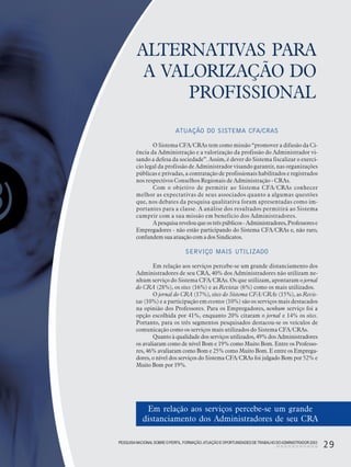 PESQUISANACIONALSOBRE O PERFIL, FORMAÇÃO,ATUAÇÃO E OPORTUNIDADES DE TRABALHO DOADMINISTRADOR 2003
29
ALTERNATIVAS PARA
A VALORIZAÇÃO DO
PROFISSIONAL
ATUAÇÃO DO SISTEMA CFA/CRAS
O Sistema CFA/CRAs tem como missão “promover a difusão da Ci-
ência da Administração e a valorização da profissão do Administrador vi-
sando a defesa da sociedade”. Assim, é dever do Sistema fiscalizar o exercí-
cio legal da profissão de Administrador visando garantir, nas organizações
públicas e privadas, a contratação de profissionais habilitados e registrados
nos respectivos Conselhos Regionais de Administração - CRAs.
Com o objetivo de permitir ao Sistema CFA/CRAs conhecer
melhor as expectativas de seus associados quanto a algumas questões
que, nos debates da pesquisa qualitativa foram apresentadas como im-
portantes para a classe. A análise dos resultados permitirá ao Sistema
cumprir com a sua missão em benefício dos Administradores.
Apesquisarevelouqueostrêspúblicos- Administradores,Professorese
Empregadores - não estão participando do Sistema CFA/CRAs e, não raro,
confundemsuaatuaçãocomadosSindicatos.
SERVIÇO MAIS UTILIZADO
Em relação aos serviços percebe-se um grande distanciamento dos
Administradores de seu CRA, 40% dos Administradores não utilizam ne-
nhum serviço do Sistema CFA/CRAs. Os que utilizam, apontaram o jornal
do CRA (28%), os sites (16%) e as Revistas (6%) como os mais utilizados.
O jornal do CRA (17%), sites do Sistema CFA/CRAs (15%), as Revis-
tas (10%) e a participação em eventos (10%) são os serviços mais destacados
na opinião dos Professores. Para os Empregadores, nenhum serviço foi a
opção escolhida por 41%, enquanto 20% citaram o jornal e 14% os sites.
Portanto, para os três segmentos pesquisados destacou-se os veículos de
comunicação como os serviços mais utilizados do Sistema CFA/CRAs.
Quanto à qualidade dos serviços utilizados, 49% dos Administradores
os avaliaram como de nível Bom e 19% como Muito Bom. Entre os Professo-
res, 46% avaliaram como Bom e 25% como Muito Bom. E entre os Emprega-
dores, o nível dos serviços do Sistema CFA/CRAs foi julgado Bom por 52% e
Muito Bom por 19%.
Em relação aos serviços percebe-se um grande
distanciamento dos Administradores de seu CRA
PESQUISANACIONALSOBRE O PERFIL, FORMAÇÃO,ATUAÇÃO E OPORTUNIDADES DE TRABALHO DOADMINISTRADOR 2003
29
 