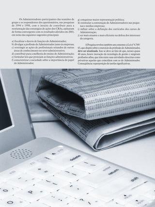 PESQUISANACIONALSOBRE O PERFIL, FORMAÇÃO,ATUAÇÃO E OPORTUNIDADES DE TRABALHO DOADMINISTRADOR 2003
31
Os Administradores participantes das reuniões de
grupo e os respondentes dos questionários, nas pesquisas
de 1994 e 1998, com o intuito de contribuir para a
reorientação das estratégias de ações dos CRAs, opinaram
de forma convergente com os resultados aferidos em 2003,
em torno das seguintes sugestões principais:
a) fiscalizar o desvio de funções do Administrador;
b) divulgar a profissão do Administrador junto às empresas;
c) restringir as ações de profissionais oriundos de outras
áreas de conhecimento no setor administrativo;
d) contribuir para a melhoria do ensino de Administração;
e) formular leis que protejam as funções administrativas;
f) conscientizar a sociedade sobre a importância do papel
do Administrador;
g) conquistar maior representação política;
h) estimular a contratação de Administradores nas peque-
nas e médias empresas;
i) influir sobre a definição dos currículos dos cursos de
Administração;
j) ser mais atuante e mais eficiente na defesa dos interesses
da categoria.
APesquisareveloutambémumconsenso:aLeinº4.769/
65,quedispõesobreoexercíciodaprofissãodeAdministrador,
deve ser atualizada. Isso se deve ao fato de que, nesses quase
40 anos, houve inovação da tecnologia de gestão e surgiram
profissõesafins,quetêmentresuasatividadesdescritascomo
privativas aquelas que coincidem com as do Administrador.
Conseqüência:superposiçãodetarefassignificativas.
 