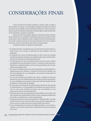 PESQUISANACIONALSOBRE O PERFIL, FORMAÇÃO,ATUAÇÃO E OPORTUNIDADES DE TRABALHO DOADMINISTRADOR 2003
32
CONSIDERAÇÕES FINAIS
Como decorrência dos dados coletados e tratados, pode-se chegar a
determinadas conclusões e recomendações julgadas relevantes para serem
destacadas neste trabalho. Outras inferências poderão ser feitas, posterior-
mente,apartirdetratamentoespecíficoda basede dados,criadaemdecorrên-
cia da formulação e respostas às questões.
Assim, por meio da pesquisa, algumas considerações foram aborda-
das em função de seus resultados, lembrando sempre que os dados estatísti-
cos prestam-se para confirmar, ou não, tendências sobre determinada ques-
tão, porém a interpretação da pessoa interessada deve levar em considera-
ção outras variáveis, que podem transcender à pesquisa atual.
A pesquisa permite as seguintes considerações:
• Os Administradores consideram mais as perspectivas do mercado de tra-
balho do que a sua vocação, no momento em que escolhem o curso de
graduação;
• A Expansão dos cursos de Administração em todo o país tem formado
anualmente grandes contingentes de Administradores que, mal formados,
deverão trazer prejuízos ao profissional da área;
• A “pulverização” do curso de Administração em outros cursos voltados
para algumas de suas disciplinas esvazia-o e aumenta a impressão perce-
bida de que os Administradores, já vistos como generalistas, não são espe-
cialistas em qualquer área;
• Os cursos de Administração não estão preparando convenientemente o
Administrador para enfrentar os desafios do mercado de trabalho, seja
pela desatualização de suas disciplinas, seja pela não incorporação de
avanços tecnológicos;
• Ao invés da existência de projetos que visam a redução do tempo de
duração dos cursos de Administração, deveria haver projetos para melho-
rar a sua qualidade e para preparar o aluno para, além dos desafios da área
acadêmica, os do mercado de trabalho;
• Os cursos para a formação de Tecnólogo podem representar uma ameaça
ao Administrador se os Empregadores entenderem que aquela mão-de-
obra de custo mais reduzido preenche suas necessidades na área
operacional, como já tem sido observado;
• As funções gerenciais nas organizações, sejam públicas ou privadas, têm
sido ocupadas por profissionais de todas as áreas, porquanto aquelas têm
priorizado as competências, ao invés da graduação;
• Comparativamente aos outros profissionais, o Administrador é conside-
rado de bom nível para atuar em todas as áreas de uma organização, em-
bora seu acesso a cargos executivos seja mais difícil que outros;
• O setor predominante de atuação dos Administradores é o de serviços e,
também, o que deverá ocupar mais profissionais da área nos próximos
cinco anos;
PESQUISANACIONALSOBRE O PERFIL, FORMAÇÃO,ATUAÇÃO E OPORTUNIDADES DETRABALHO DOADMINISTRADOR 2003
32
 