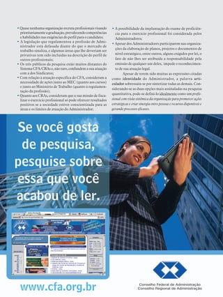 PESQUISANACIONALSOBRE O PERFIL, FORMAÇÃO,ATUAÇÃO E OPORTUNIDADES DE TRABALHO DOADMINISTRADOR 2003
33
•Quasenenhumaorganizaçãorecrutaprofissionaisvisando
prioritariamenteagraduação,prevalecendocompetências
e habilidades nas exigências do perfil para o candidato;
• A legislação que regulamentou a profissão de Admi-
nistrador está defasada diante do que o mercado de
trabalho sinaliza, e algumas áreas que lhe deveriam ser
privativas tem sido incluídas na descrição do perfil de
outros profissionais;
• Os três públicos da pesquisa estão muitos distantes do
Sistema CFA/CRAs e,não raro, confundem a sua atuação
com a dos Sindicatos;
• Com relação à atuação específica do CFA, consideram a
necessidade de ações junto ao MEC (quanto aos cursos)
e junto ao Ministério de Trabalho (quanto à regulamen-
tação da profissão);
• Quanto aos CRAs, consideram que a sua missão de fisca-
lizar o exercício profissional só pode oferecer resultados
positivos se a sociedade estiver conscientizada para as
áreas e os limites de atuação do Administrador;
• A possibilidade da implantação do exame de proficiên-
cia para o exercício profissional foi considerada pelos
Administradores;
• Apesar dos Administradores participarem nas organiza-
ções da elaboração de planos, projetos e documentos de
nível estratégico, entre outros, alguns exigidos por lei, o
fato de não lhes ser atribuída a responsabilidade pela
emissão de qualquer um deles, impede o reconhecimen-
to de sua atuação legal.
Apesar de terem sido muitas as expressões citadas
como identidade do Administrador, a palavra arti-
culador sobressaiu-se por sintetizar todas as demais. Con-
siderando-se as duas opções mais assinaladas na pesquisa
quantitativa, pode-se defini-lo idealmente como um profis-
sional com visão sistêmica da organização para promover ações
estratégicas e criar sinergia entre pessoas e recursos disponíveis e
gerando processos eficazes.
 