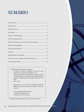 PESQUISANACIONALSOBRE O PERFIL, FORMAÇÃO,ATUAÇÃO E OPORTUNIDADES DE TRABALHO DOADMINISTRADOR 2003
4
SUMÁRIO
Apresentação ........................................................................................ 5
Ficha técnica ......................................................................................... 6
Agradecimentos.................................................................................... 7
Introdução ............................................................................................ 8
Objetivos/Metodologia...................................................................... 10
Perfil do Administrador..................................................................... 12
Perfil dos Professores dos Cursos de Administração ...................... 15
Perfil dos Empregadores ................................................................... 17
Formação Profissional....................................................................... 18
Atuação ............................................................................................... 23
Oportunidades de Trabalho............................................................... 27
Alternativas para a Valorização do Profissional .............................. 29
Considerações Finais ......................................................................... 32
PESQUISANACIONALSOBRE O PERFIL, FORMAÇÃO,ATUAÇÃO E OPORTUNIDADES DETRABALHO DOADMINISTRADOR 2003
4
ANDRADE, Rui Otávio Bernardes de
SCAICO, Oswaldo; FERRAZ, Sônia Ferreira;
SALEM, Ione Macêdo de Medeiros et al.
Pesquisa Nacional sobre o Perfil, Formação, Atuação
e Oportunidades de Trabalho do Administrador -
Brasília: Conselho Federal de Administração - CFA,
2004.
33p.; 28 cm.
Participantes: CFA, CRAs, ANGRAD, ANPAD,
ABRH, Instituições de Ensino Superior e Adminis-
tradores.
1. Formação do Administrador
2. Perfil do Administrador
3. Perspectivas Profissionais
Catalogado por Juliana da Costa e Silva Camilo Alves.
 