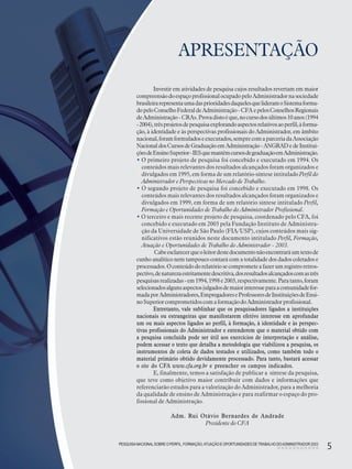 PESQUISANACIONALSOBRE O PERFIL, FORMAÇÃO,ATUAÇÃO E OPORTUNIDADES DE TRABALHO DOADMINISTRADOR 2003
5
APRESENTAÇÃO
Adm. Rui Otávio Bernardes de Andrade
Presidente do CFA
PESQUISANACIONALSOBRE O PERFIL, FORMAÇÃO,ATUAÇÃO E OPORTUNIDADES DE TRABALHO DOADMINISTRADOR 2003
5
Investir em atividades de pesquisa cujos resultados revertam em maior
compreensãodoespaçoprofissionalocupadopeloAdministradornasociedade
brasileirarepresentaumadasprioridadesdaquelesquelideramoSistemaforma-
dopeloConselhoFederaldeAdministração- CFA epelosConselhosRegionais
deAdministração- CRAs.Provadistoéque,nocursodosúltimos10anos(1994
-2004),trêsprojetosdepesquisaexplorandoaspectosrelativosaoperfil,àforma-
ção, à identidade e às perspectivas profissionais do Administrador, em âmbito
nacional,foramformuladoseexecutados,semprecomaparceriadaAssociação
NacionaldosCursosdeGraduaçãoemAdministração-ANGRADedeInstitui-
çõesdeEnsinoSuperior-IESquemantêmcursosdegraduaçãoemAdministração.
• O primeiro projeto de pesquisa foi concebido e executado em 1994. Os
conteúdos mais relevantes dos resultados alcançados foram organizados e
divulgados em 1995, em forma de um relatório-síntese intitulado Perfil do
Administrador e Perspectivas no Mercado de Trabalho.
• O segundo projeto de pesquisa foi concebido e executado em 1998. Os
conteúdos mais relevantes dos resultados alcançados foram organizados e
divulgados em 1999, em forma de um relatório síntese intitulado Perfil,
Formação e Oportunidades de Trabalho do Administrador Profissional.
• O terceiro e mais recente projeto de pesquisa, coordenado pelo CFA, foi
concebido e executado em 2003 pela Fundação Instituto de Administra-
ção da Universidade de São Paulo (FIA/USP), cujos conteúdos mais sig-
nificativos estão reunidos neste documento intitulado Perfil, Formação,
Atuação e Oportunidades de Trabalho do Administrador - 2003.
Cabeesclarecerqueoleitordestedocumentonãoencontraráumtextode
cunho analítico nem tampouco contará com a totalidade dos dados coletados e
processados.Oconteúdodorelatóriosecomprometeafazerumregistroretros-
pectivo,denaturezaestritamentedescritiva,dosresultadosalcançadoscomastrês
pesquisasrealizadas-em1994,1998e2003,respectivamente.Paratanto,foram
selecionadosalgunsaspectosjulgadosdemaiorinteresseparaacomunidadefor-
madaporAdministradores,EmpregadoreseProfessoresdeInstituiçõesdeEnsi-
noSuperiorcomprometidoscomaformaçãodoAdministradorprofissional.
Entretanto, vale sublinhar que os pesquisadores ligados a instituições
nacionais ou estrangeiras que manifestarem efetivo interesse em aprofundar
um ou mais aspectos ligados ao perfil, à formação, à identidade e às perspec-
tivas profissionais do Administrador e entenderem que o material obtido com
a pesquisa concluída pode ser útil aos exercícios de interpretação e análise,
podem acessar o texto que detalha a metodologia que viabilizou a pesquisa, os
instrumentos de coleta de dados testados e utilizados, como também todo o
material primário obtido devidamente processado. Para tanto, bastará acessar
o site do CFA www.cfa.org.br e preencher os campos indicados.
E, finalmente, temos a satisfação de publicar a síntese da pesquisa,
que teve como objetivo maior contribuir com dados e informações que
referenciarão estudos para a valorização do Administrador, para a melhoria
da qualidade de ensino de Administração e para reafirmar o espaço do pro-
fissional de Administração.
 