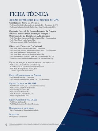 PESQUISANACIONALSOBRE O PERFIL, FORMAÇÃO,ATUAÇÃO E OPORTUNIDADES DE TRABALHO DOADMINISTRADOR 2003
6
FICHA TÉCNICA
PESQUISANACIONALSOBRE O PERFIL, FORMAÇÃO,ATUAÇÃO E OPORTUNIDADES DETRABALHO DOADMINISTRADOR 2003
6
Coordenação Geral da Pesquisa
Prof. Adm. Rui Otávio Bernardes de Andrade, Dr. - Presidente do CFA
Prof. Adm. Sebastião Luiz de Mello, Esp. - Vice-Presidente do CFA
Comissão Especial do Desenvolvimento da Pesquisa
Nacional sobre o Perfil, Formação, Atuação e
Oportunidades de Trabalho do Administrador
Profª. Adm. Ione Macêdo de Medeiros Salem, Msc. - Coordenadora
Profª. Adm. Maria Lucia Casate, Msc.
Prof. Adm. Antonio Gildo Paes Galindo, Msc.
Câmara de Formação Profissional
Profª Adm. Sônia Ferreira Ferraz, Msc. - Presidente
Prof. Adm. José Augusto Rodrigues de Abreu, Msc. - Vice-Presidente
Profª. Adm. Eva da Silva Albuquerque, Esp.
Profª. Adm. Ione Macêdo de Medeiros Salem, Msc.
Prof. Adm. Geraldo Vieira da Costa, Msc. - ex-Presidente da CFP
Executiva: Adm. Sueli Cristina Rodrigues de Moraes Alves, Esp.
EQUIPE DE EDIÇÃO E REVISÃO DO RELATÓRIO-SÍNTESE
Profª. Adm. Adriana Dantas Gonçalves, Esp.
- Coordenadora de Desenvolvimento Institucional
Prof. Adm. Rodrigo Neves Moura, Esp.
- Assessor Especial da Presidência
EQUIPE COLABORADORA DA ANGRAD
Prof. Mauro Kreuz, Dr. - Presidente
Prof. Antônio Araújo Freitas Júnior, Phd - Vice-Presidente
EQUIPE TÉCNICA DA FIA/USP
Prof. Oswaldo Scaico, Dr. - Coordenador do estudo
Prof. Antonio Alfredo Mello Fortuna
Prof. Takeshy Tachizawa, Dr.
Prof. Alexander Berndt, Dr.
Profª. Manolita Correia Lima, Drª.
Prof. Rodrigo Fortuna, Msc.
EQUIPE COLABORADORA Ad Hoc
Prof. Nério Amboni, Dr.
Prof. Cláudio Antônio Tordino, Mestrando
DIAGRAMAÇÃO E ARTE FINAL
Terra Comunicação Multidisciplinar Ltda.
IMPRESSÃO
Dupligráfica Editora Ltda
Equipes responsáveis pela pesquisa no CFA
 
