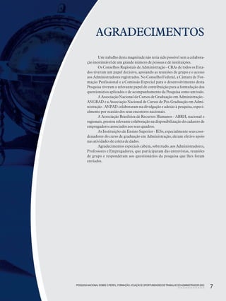 PESQUISANACIONALSOBRE O PERFIL, FORMAÇÃO,ATUAÇÃO E OPORTUNIDADES DE TRABALHO DOADMINISTRADOR 2003
7
Um trabalho desta magnitude não teria sido possível sem a colabora-
ção inestimável de um grande número de pessoas e de instituições.
Os Conselhos Regionais de Administração - CRAs de todos os Esta-
dos tiveram um papel decisivo, apoiando as reuniões de grupo e o acesso
aos Administradores registrados. No Conselho Federal, a Câmara de For-
mação Profissional e a Comissão Especial para o desenvolvimento desta
Pesquisa tiveram o relevante papel de contribuição para a formulação dos
questionários aplicados e de acompanhamento da Pesquisa como um todo.
A Associação Nacional de Cursos de Graduação em Administração -
ANGRAD e a Associação Nacional de Cursos de Pós-Graduação em Admi-
nistração - ANPAD colaboraram na divulgação e adesão à pesquisa, especi-
almente por ocasião dos seus encontros nacionais.
A Associação Brasileira de Recursos Humanos - ABRH, nacional e
regionais, prestou relevante colaboração na disponibilização do cadastro de
empregadores associados aos seus quadros.
As Instituições de Ensino Superior - IESs, especialmente seus coor-
denadores do curso de graduação em Administração, deram efetivo apoio
nas atividades de coleta de dados.
Agradecimentos especiais cabem, sobretudo, aos Administradores,
Professores e Empregadores, que participaram das entrevistas, reuniões
de grupo e responderam aos questionários da pesquisa que lhes foram
enviados.
AGRADECIMENTOS
PESQUISANACIONALSOBRE O PERFIL, FORMAÇÃO,ATUAÇÃO E OPORTUNIDADES DETRABALHO DOADMINISTRADOR 2003
7
 