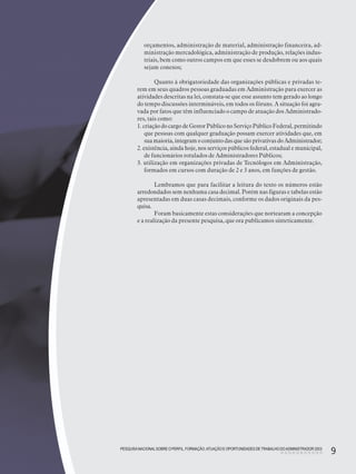 PESQUISANACIONALSOBRE O PERFIL, FORMAÇÃO,ATUAÇÃO E OPORTUNIDADES DE TRABALHO DOADMINISTRADOR 2003
9PESQUISANACIONALSOBRE O PERFIL, FORMAÇÃO,ATUAÇÃO E OPORTUNIDADES DE TRABALHO DOADMINISTRADOR 2003
9
orçamentos, administração de material, administração financeira, ad-
ministração mercadológica, administração de produção, relações indus-
triais, bem como outros campos em que esses se desdobrem ou aos quais
sejam conexos;
Quanto à obrigatoriedade das organizações públicas e privadas te-
rem em seus quadros pessoas graduadas em Administração para exercer as
atividades descritas na lei, constata-se que esse assunto tem gerado ao longo
do tempo discussões intermináveis, em todos os fóruns. A situação foi agra-
vada por fatos que têm influenciado o campo de atuação dos Administrado-
res, tais como:
1. criação do cargo de Gestor Público no Serviço Público Federal, permitindo
que pessoas com qualquer graduação possam exercer atividades que, em
suamaioria,integramoconjuntodasquesãoprivativasdoAdministrador;
2. existência, ainda hoje, nos serviços públicos federal, estadual e municipal,
de funcionários rotulados de Administradores Públicos;
3. utilização em organizações privadas de Tecnólogos em Administração,
formados em cursos com duração de 2 e 3 anos, em funções de gestão.
Lembramos que para facilitar a leitura do texto os números estão
arredondados sem nenhuma casa decimal. Porém nas figuras e tabelas estão
apresentadas em duas casas decimais, conforme os dados originais da pes-
quisa.
Foram basicamente estas considerações que nortearam a concepção
e a realização da presente pesquisa, que ora publicamos sinteticamente.
 