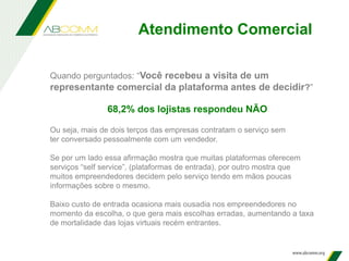Atendimento Comercial
Quando perguntados: “Você recebeu a visita de um
representante comercial da plataforma antes de decidir?”
68,2% dos lojistas respondeu NÃO
Ou seja, mais de dois terços das empresas contratam o serviço sem
ter conversado pessoalmente com um vendedor.
Se por um lado essa afirmação mostra que muitas plataformas oferecem
serviços “self service”, (plataformas de entrada), por outro mostra que
muitos empreendedores decidem pelo serviço tendo em mãos poucas
informações sobre o mesmo.
Baixo custo de entrada ocasiona mais ousadia nos empreendedores no
momento da escolha, o que gera mais escolhas erradas, aumentando a taxa
de mortalidade das lojas virtuais recém entrantes.
 